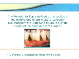  A Periodontal flap is defined as, “a section of
the gingiva and or oral mucosa, surgically
elevated from the underlying tissues to provide
visibility of the bone and root surface.”
 Carranza’s Clinical periodontology ninth edition
 