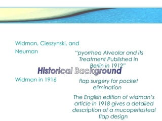 Widman, Cieszynski, and
Neuman “pyorrhea Alveolar and its
Treatment Published in
Berlin in 1912”
Widman in 1916 flap surgery for pocket
elimination
The English edition of widman’s
article in 1918 gives a detailed
description of a mucoperiosteal
flap design
 