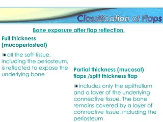 Full thickness
(mucoperiosteal)
all the soft tissue,
including the periosteum,
is reflected to expose the
underlying bone
Partial thickness (mucosal)
flaps /split thickness flap
includes only the epithelium
and a layer of the underlying
connective tissue. The bone
remains covered by a layer of
connective tissue, including the
periosteum
Bone exposure after flap reflection.
 