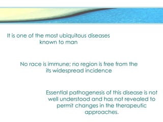 It is one of the most ubiquitous diseases
known to man
No race is immune; no region is free from the
its widespread incidence
Essential pathogenesis of this disease is not
well understood and has not revealed to
permit changes in the therapeutic
approaches.
 