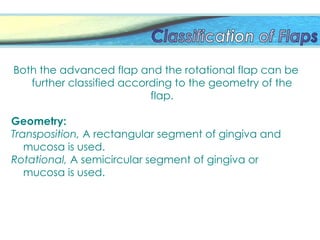 Both the advanced flap and the rotational flap can be
further classified according to the geometry of the
flap.
Geometry:
Transposition, A rectangular segment of gingiva and
mucosa is used.
Rotational, A semicircular segment of gingiva or
mucosa is used.
 
