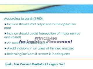 According to Laskin(1980)
Incision should start adjacent to the operative
area
Incision should avoid transection of major nerves
and vessels
An adequate blood supply
Avoid incisions in an area of thinned mucosa
Releasing incisions if access is inadequate
Laskin, D.M. Oral and Maxillofacial surgery. Vol 1
 