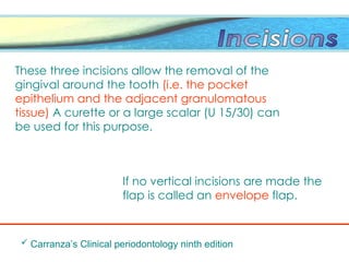 These three incisions allow the removal of the
gingival around the tooth (i.e. the pocket
epithelium and the adjacent granulomatous
tissue) A curette or a large scalar (U 15/30) can
be used for this purpose.
If no vertical incisions are made the
flap is called an envelope flap.
 Carranza’s Clinical periodontology ninth edition
 