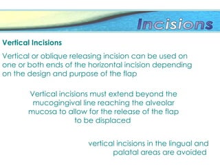 Vertical incisions must extend beyond the
mucogingival line reaching the alveolar
mucosa to allow for the release of the flap
to be displaced
Vertical Incisions
Vertical or oblique releasing incision can be used on
one or both ends of the horizontal incision depending
on the design and purpose of the flap
vertical incisions in the lingual and
palatal areas are avoided
 