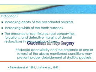 Indications
Increasing depth of the periodontal pockets
Increasing width of the tooth surfaces
The presence of root fissures, root concavities,
furcations, and defective margins of dental
restorations in the subgingival area
Reduced accessibility and the presence of one or
several of the above mentioned conditions may
prevent proper debridement of shallow pockets
• Badersten et al. 1981, Lindhe et al., 1982
 