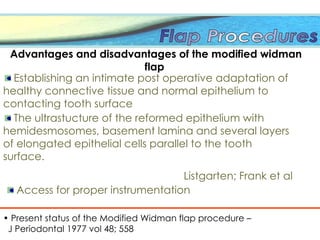 The ultrastucture of the reformed epithelium with
hemidesmosomes, basement lamina and several layers
of elongated epithelial cells parallel to the tooth
surface.
Listgarten; Frank et al
• Present status of the Modified Widman flap procedure –
J Periodontal 1977 vol 48; 558
Advantages and disadvantages of the modified widman
flap
Establishing an intimate post operative adaptation of
healthy connective tissue and normal epithelium to
contacting tooth surface
Access for proper instrumentation
 