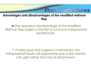 Advantages and disadvantages of the modified widman
flap
One apparent disadvantage of the modified
Widman flap surgery is the flat or concave interproximal
architecture
 If meticulous oral hygiene is maintained, the
interproximal tissues will regenerate over a few months
with gain rather than loss of attachment
 