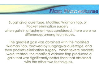 The greatest gain was obtained with the modified
Widman flap, followed by subgingival curettage, and
then pockets elimination surgery. When severe pockets
were treated, the modified Widman flap produced a
gain that was significantly better than that obtained
with the other two techniques.
Subgingival curettage, Modified Widman flap, or
Pocket elimination surgery
when gain in attachment was considered, there were no
differences among techniques.
 