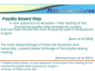 Sulcular flaps remain the most frequently used in endodontic
surgery
(Beer et al 2000)
The main disadvantage of these are recession and
especially, unpredictable shrinkage of the papilla during
healing
(zimmermann et al 2001)
• Papilla base incision: a new approach to recession free healing of the
interdental papilla after endodontic surgery –
Int Endo Jol 2003 vol 35; 453
A new approach to recession – free healing of the
interdental papilla after endodontic surgery
 