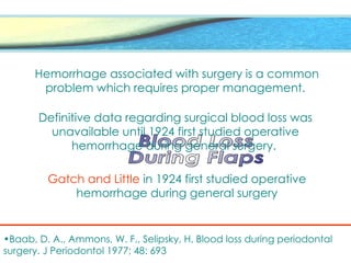 Hemorrhage associated with surgery is a common
problem which requires proper management.
Definitive data regarding surgical blood loss was
unavailable until 1924 first studied operative
hemorrhage during general surgery.
Gatch and Little in 1924 first studied operative
hemorrhage during general surgery
•Baab, D. A., Ammons, W. F., Selipsky, H. Blood loss during periodontal
surgery. J Periodontol 1977; 48: 693
 