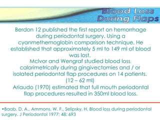 Mclvor and Wengraf studied blood loss
calorimetrically during gingivectomies and / or
isolated periodontal flap procedures on 14 patients.
(12 – 62 ml)
Berdon 12 published the first report on hemorrhage
during periodontal surgery. Using a
cyanmethemoglobin comparison technique. He
established that approximately 5 ml to 149 ml of blood
was lost.
Ariaudo (1970) estimated that full mouth periodontal
flap procedures resulted in 350ml blood loss.
•Baab, D. A., Ammons, W. F., Selipsky, H. Blood loss during periodontal
surgery. J Periodontol 1977; 48: 693
 