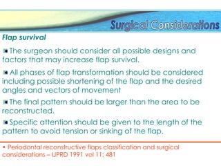 The final pattern should be larger than the area to be
reconstructed.
Flap survival
The surgeon should consider all possible designs and
factors that may increase flap survival.
All phases of flap transformation should be considered
including possible shortening of the flap and the desired
angles and vectors of movement
Specific attention should be given to the length of the
pattern to avoid tension or sinking of the flap.
• Periodontal reconstructive flaps classification and surgical
considerations – IJPRD 1991 vol 11; 481
 