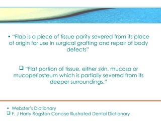 • “Flap is a piece of tissue parity severed from its place
of origin for use in surgical grafting and repair of body
defects”
 “Flat portion of tissue, either skin, mucosa or
mucoperiosteum which is partially severed from its
deeper surroundings.”
• Webster’s Dictionary
 F. J Harty Rogston Concise Illustrated Dental Dictionary
 