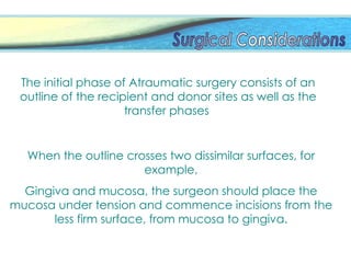 When the outline crosses two dissimilar surfaces, for
example,
Gingiva and mucosa, the surgeon should place the
mucosa under tension and commence incisions from the
less firm surface, from mucosa to gingiva.
The initial phase of Atraumatic surgery consists of an
outline of the recipient and donor sites as well as the
transfer phases
 