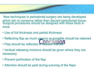 New techniques in periodontal surgery are being developed
which aim to conserve rather than discard periodontal tissue.
Surgical procedures should be designed with these facts in
mind:
• Use of full thickness and partial thickness
• Reflecting flap as much gingiva as possible should be retained
• Flap should be reflected in relaxed manner
• Vertical releasing incisions should be given where they are
necessary
• Prevent perforation of the flap
• Attention should be paid during suturing of the flaps
 