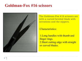 The Goldman-Fox #16 scissors are
with a curved beveled blade with
serrations and the nippers.
14
9
Characteristics:
1.Long handles with thumb and
finger rings.
2.Short cutting edge with straight
or curved blades.
 