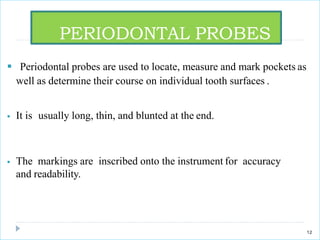  Periodontal probes are used to locate, measure and mark pockets as
well as determine their course on individual tooth surfaces .
 It is usually long, thin, and blunted at the end.
 The markings are inscribed onto the instrument for accuracy
and readability.
PERIODONTAL PROBES
12
 