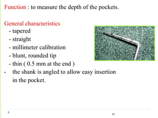 Function : to measure the depth of the pockets.
General characteristics :
- tapered
- straight
- millimeter calibration
- blunt, rounded tip
- thin ( 0.5 mm at the end )
- the shank is angled to allow easy insertion
in the pocket.
39
 