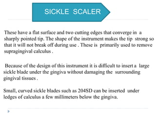 Because of the design of this instrument it is difficult to insert a large
sickle blade under the gingiva without damaging the surrounding
gingival tissues .
Small, curved sickle blades such as 204SD can be inserted under
ledges of calculus a few millimeters below the gingiva.
These have a flat surface and two cutting edges that converge in a
sharply pointed tip. The shape of the instrument makes the tip strong so
that it will not break off during use . These is primarily used to remove
supragingival calculus .
SICKLE SCALER
 