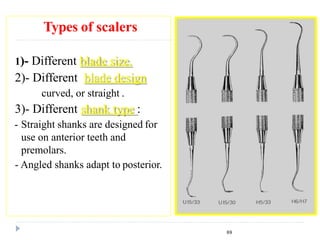 Types of scalers
1)- Different blade size.
2)- Different blade design
curved, or straight .
3)- Different shank type :
- Straight shanks are designed for
use on anterior teeth and
premolars.
- Angled shanks adapt to posterior.
69
 