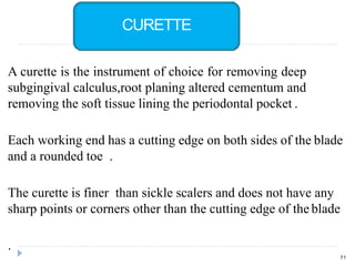 A curette is the instrument of choice for removing deep
subgingival calculus,root planing altered cementum and
removing the soft tissue lining the periodontal pocket .
Each working end has a cutting edge on both sides of the blade
and a rounded toe .
The curette is finer than sickle scalers and does not have any
sharp points or corners other than the cutting edge of the blade
.
71
CURETTE
 