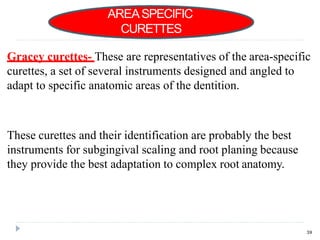 Gracey curettes- These are representatives of the area-specific
curettes, a set of several instruments designed and angled to
adapt to specific anatomic areas of the dentition.
These curettes and their identification are probably the best
instruments for subgingival scaling and root planing because
they provide the best adaptation to complex root anatomy.
AREASPECIFIC
CURETTES
39
 