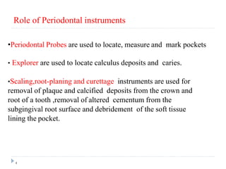 4
•Periodontal Probes are used to locate, measure and mark pockets
• Explorer are used to locate calculus deposits and caries.
•Scaling,root-planing and curettage instruments are used for
removal of plaque and calcified deposits from the crown and
root of a tooth ,removal of altered cementum from the
subgingival root surface and debridement of the soft tissue
lining the pocket.
Role of Periodontal instruments
 