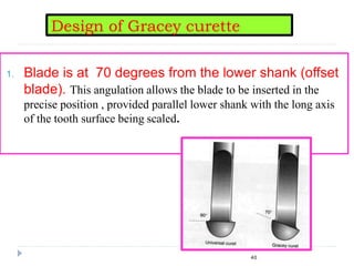 1. Blade is at 70 degrees from the lower shank (offset
blade). This angulation allows the blade to be inserted in the
precise position , provided parallel lower shank with the long axis
of the tooth surface being scaled.
Design of Gracey curette
40
 