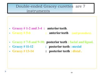  Gracey # 1-2 and 3-4 : anterior teeth.
 Gracey # 5-6 : anterior teeth (and premolars).
 Gracey # 7-8 and 9-10: posterior teeth : facial and ligual.
 Gracey # 11-12
 Gracey # 13-14
: posterior teeth : mesial
: posterior teeth : distal .
Double-ended Gracey curettes are 7
instruments
44
 