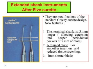 • They are modifications of the
standard Gracey curette design.
New features :
1. The terminal shank is 3 mm
longer ( allowing extension
into deeper periodontal
pockets of 5 mm or more).
2. A thinned blade . For
smoother insertion , and
reduced tissue stretching.
3. 1mm shorter blade
48
Extended shank instruments
- After Five curette -
 