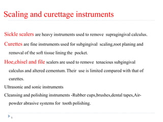 Scaling and curettage instruments
5
Sickle scalers are heavy instruments used to remove supragingival calculus.
Curettes are fine instruments used for subgingival scaling,root planing and
removal of the soft tissue lining the pocket.
Hoe,chisel and file scalers are used to remove tenacious subgingival
calculus and altered cementum. Their use is limited compared with that of
curettes.
Ultrasonic and sonic instruments
Cleansing and polishing instruments -Rubber cups,brushes,dental tapes,Air-
powder abrasive systems for tooth polishing.
 