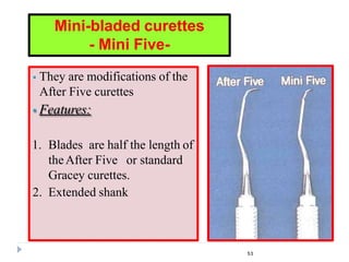  They are modifications of the
After Five curettes
 Features:
1. Blades are half the length of
theAfter Five or standard
Gracey curettes.
2. Extended shank
Mini-bladed curettes
- Mini Five-
53
 