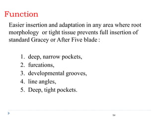 Function
54
Easier insertion and adaptation in any area where root
morphology or tight tissue prevents full insertion of
standard Gracey or After Five blade :
1. deep, narrow pockets,
2. furcations,
3. developmental grooves,
4. line angles,
5. Deep, tight pockets.
 