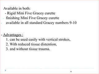 55
Available in both:
- Rigid Mini Five Gracey curette
- finishing Mini Five Gracey curette
- available in all standard Gracey numbers 9-10
- Advantages :
1. can be used easily with vertical strokes,
2. With reduced tissue distention,
3. and without tissue trauma.
 