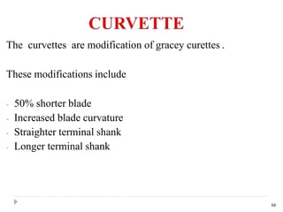 The curvettes are modification of gracey curettes .
These modifications include
- 50% shorter blade
- Increased blade curvature
- Straighter terminal shank
- Longer terminal shank
56
 