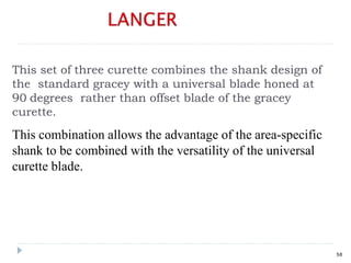 This set of three curette combines the shank design of
the standard gracey with a universal blade honed at
90 degrees rather than offset blade of the gracey
curette.
This combination allows the advantage of the area-specific
shank to be combined with the versatility of the universal
curette blade.
58
 