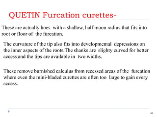 QUETIN Furcation curettes-
60
The curvature of the tip also fits into developmental depressions on
the inner aspects of the roots.The shanks are slighty curved for better
access and the tips are available in two widths.
These remove burnished calculus from recessed areas of the furcation
where even the mini-bladed curettes are often too large to gain every
access.
These are actually hoes with a shallow, half moon radius that fits into
root or floor of the furcation.
 