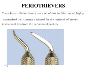The schwartz Periortrievers are a set of two double- ended,highly
magnetized instruments designed for the retrieval of broken
instrument tips from the periodontal pocket.
10
4
 
