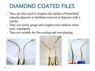  They are also used to roughen the surface of burnished
calculus deposits to facilitate removal of deposits with a
curette.
 They can easily gouge and roughen root surfaces when
used improperly.
 Thus not suitable for fine scaling and root planing.
 