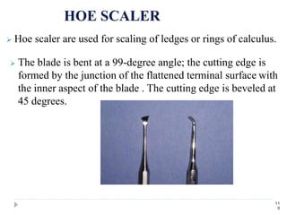  Hoe scaler are used for scaling of ledges or rings of calculus.
 The blade is bent at a 99-degree angle; the cutting edge is
formed by the junction of the flattened terminal surface with
the inner aspect of the blade . The cutting edge is beveled at
45 degrees.
11
0
 
