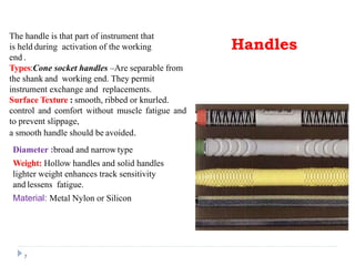 The handle is that part of instrument that
is held during activation of the working
end .
Types:Cone socket handles –Are separable from
the shank and working end. They permit
instrument exchange and replacements.
Surface Texture : smooth, ribbed or knurled.
control and comfort without muscle fatigue and
to prevent slippage,
a smooth handle should be avoided.
7
Diameter :broad and narrow type
Weight: Hollow handles and solid handles
lighter weight enhances track sensitivity
and lessens fatigue.
Material: Metal Nylon or Silicon
Handles
 