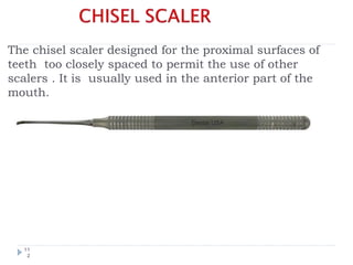 The chisel scaler designed for the proximal surfaces of
teeth too closely spaced to permit the use of other
scalers . It is usually used in the anterior part of the
mouth.
11
2
 