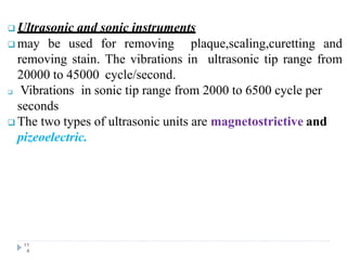  Ultrasonic and sonic instruments
 may be used for removing plaque,scaling,curetting and
removing stain. The vibrations in ultrasonic tip range from
20000 to 45000 cycle/second.
 Vibrations in sonic tip range from 2000 to 6500 cycle per
seconds
 The two types of ultrasonic units are magnetostrictive and
pizeoelectric.
11
4
 