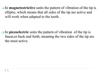  In magnetostrictive units the pattern of vibration of the tip is
elliptic, which means that all sides of the tip are active and
will work when adapted to the tooth .
 In piezoelectric units the pattern of vibration of the tip is
linear,or back and forth, meaning the two sides of the tip are
the most active.
11
5
 