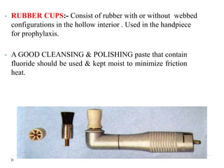 • RUBBER CUPS:- Consist of rubber with or without webbed
configurations in the hollow interior . Used in the handpiece
for prophylaxis.
• A GOOD CLEANSING & POLISHING paste that contain
fluoride should be used & kept moist to minimize friction
heat.
 