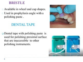 Available in wheel and cup shapes.
Used in prophylaxis angle with a
polishing paste .
DENTALTAPE
 Dental tape with polishing paste is
used for polishing proximal surface
that are inaccessible to other
polishing instruments.
 