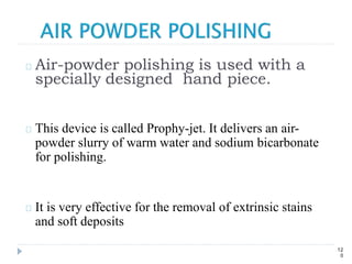 Air-powder polishing is used with a
specially designed hand piece.
This device is called Prophy-jet. It delivers an air-
powder slurry of warm water and sodium bicarbonate
for polishing.
It is very effective for the removal of extrinsic stains
and soft deposits
12
0
 