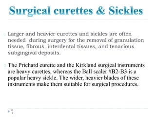 Larger and heavier curettes and sickles are often
needed during surgery for the removal of granulation
tissue, fibrous interdental tissues, and tenacious
subgingival deposits.
13
2
The Prichard curette and the Kirkland surgical instruments
are heavy curettes, whereas the Ball scaler #B2-B3 is a
popular heavy sickle. The wider, heavier blades of these
instruments make them suitable for surgical procedures.
 