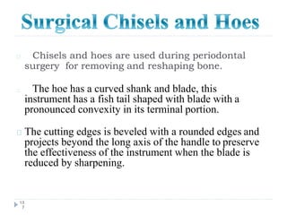 Chisels and hoes are used during periodontal
surgery for removing and reshaping bone.
13
7
The hoe has a curved shank and blade, this
instrument has a fish tail shaped with blade with a
pronounced convexity in its terminal portion.
The cutting edges is beveled with a rounded edges and
projects beyond the long axis of the handle to preserve
the effectiveness of the instrument when the blade is
reduced by sharpening.
 