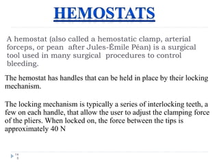 A hemostat (also called a hemostatic clamp, arterial
forceps, or pean after Jules-Émile Péan) is a surgical
tool used in many surgical procedures to control
bleeding.
14
5
The hemostat has handles that can be held in place by their locking
mechanism.
The locking mechanism is typically a series of interlocking teeth, a
few on each handle, that allow the user to adjust the clamping force
of the pliers. When locked on, the force between the tips is
approximately 40 N
 